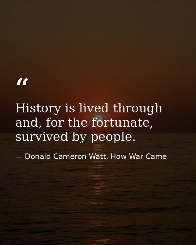 History is lived through and, for the fortunate, survived by people. — Donald Cameron Watt, How War Came