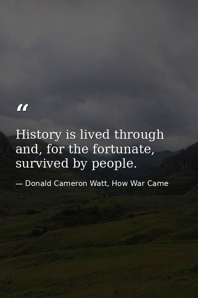 History is lived through and, for the fortunate, survived by people. — Donald Cameron Watt, How War Came