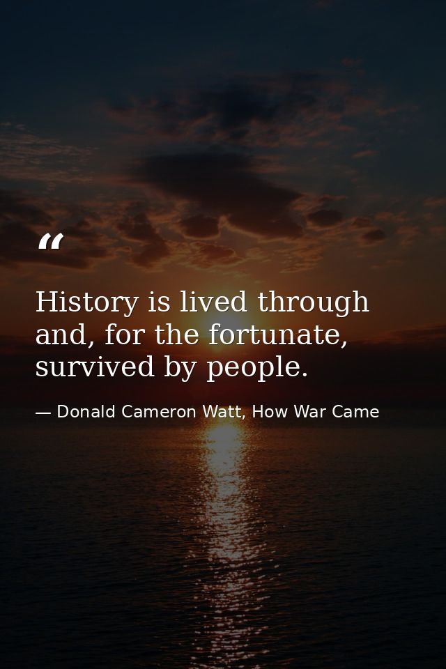 History is lived through and, for the fortunate, survived by people. — Donald Cameron Watt, How War Came