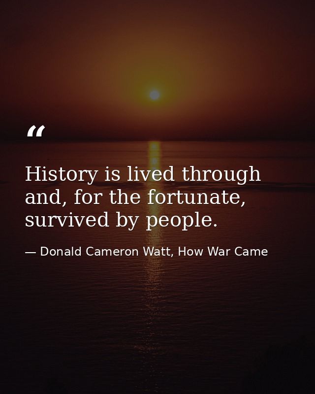 History is lived through and, for the fortunate, survived by people. — Donald Cameron Watt, How War Came