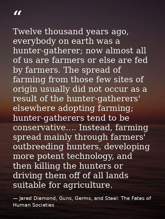 Twelve thousand years ago, everybody on earth was a hunter-gatherer; now almost all of us are farmers or else are fed by — Jared Diamond, Guns, Germs, and Steel: The Fates of Human Societies