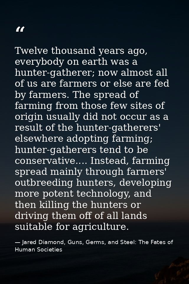 Twelve thousand years ago, everybody on earth was a hunter-gatherer; now almost all of us are farmers or else are fed by — Jared Diamond, Guns, Germs, and Steel: The Fates of Human Societies