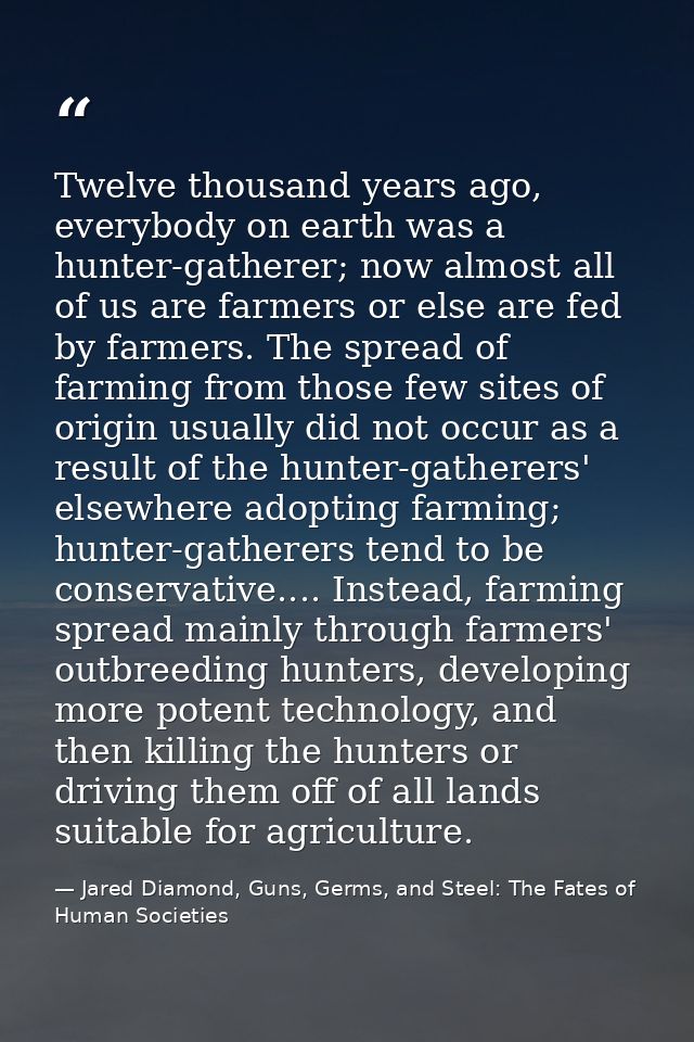 Twelve thousand years ago, everybody on earth was a hunter-gatherer; now almost all of us are farmers or else are fed by — Jared Diamond, Guns, Germs, and Steel: The Fates of Human Societies