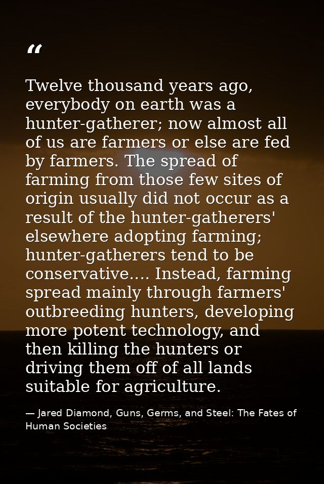 Twelve thousand years ago, everybody on earth was a hunter-gatherer; now almost all of us are farmers or else are fed by — Jared Diamond, Guns, Germs, and Steel: The Fates of Human Societies