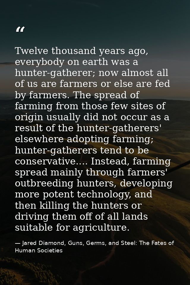 Twelve thousand years ago, everybody on earth was a hunter-gatherer; now almost all of us are farmers or else are fed by — Jared Diamond, Guns, Germs, and Steel: The Fates of Human Societies