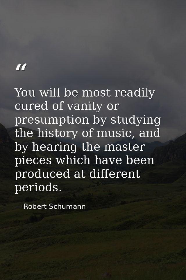 You will be most readily cured of vanity or presumption by studying the history of music, and by hearing the master piec — Robert Schumann