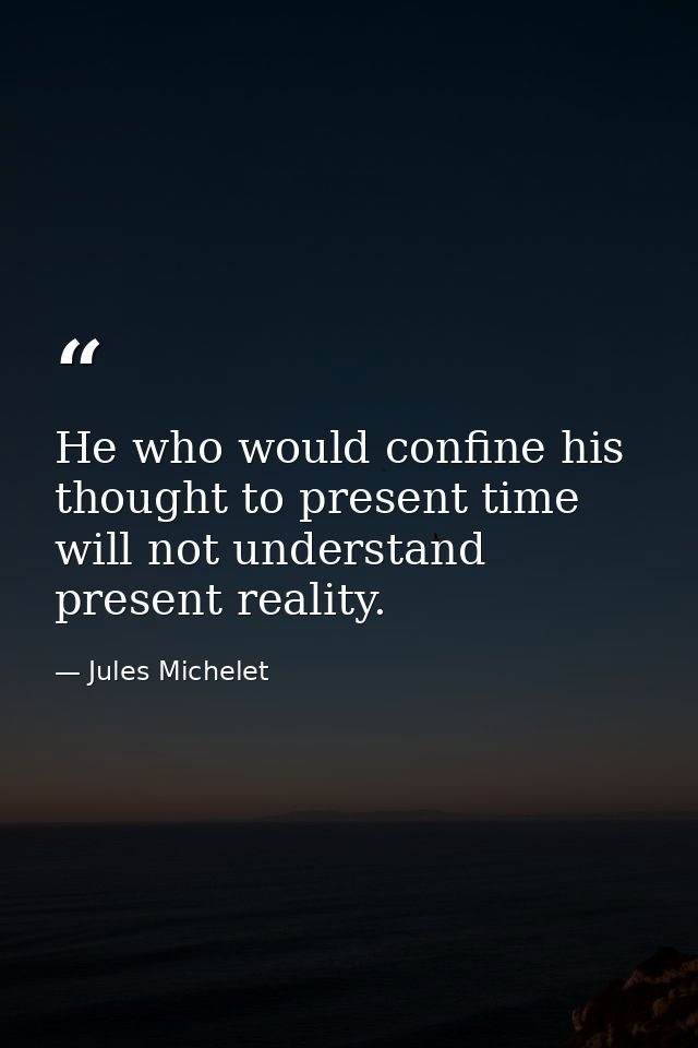 He who would confine his thought to present time will not understand present reality. — Jules Michelet