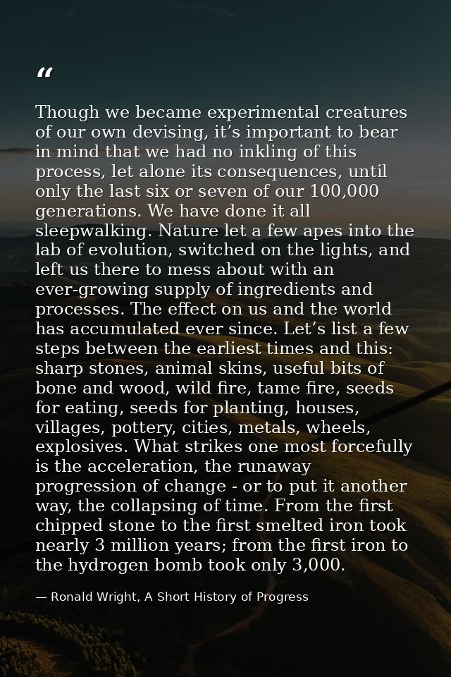 Though we became experimental creatures of our own devising, it’s important to bear in mind that we had no inkling of th — Ronald Wright, A Short History of Progress