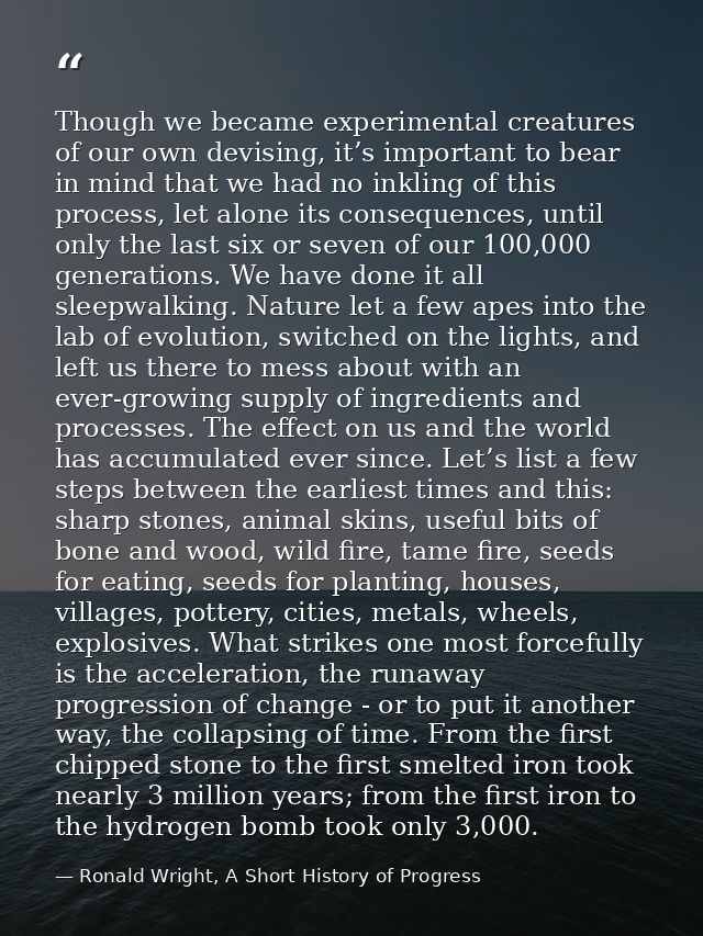 Though we became experimental creatures of our own devising, it’s important to bear in mind that we had no inkling of th — Ronald Wright, A Short History of Progress