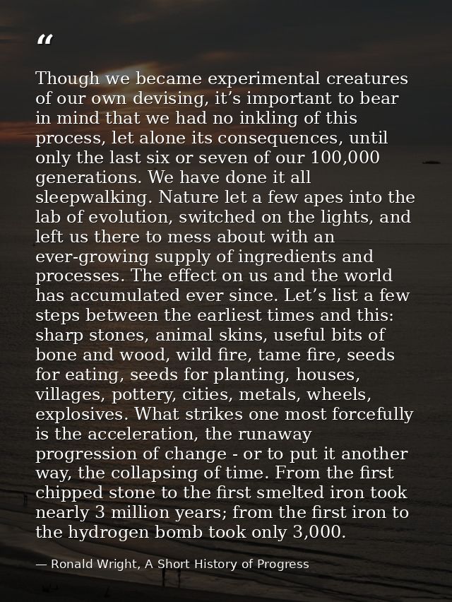 Though we became experimental creatures of our own devising, it’s important to bear in mind that we had no inkling of th — Ronald Wright, A Short History of Progress