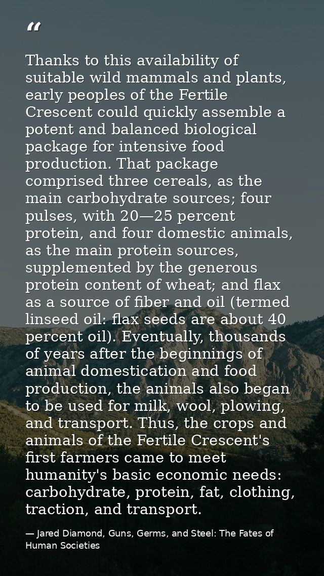 Thanks to this availability of suitable wild mammals and plants, early peoples of the Fertile Crescent could quickly ass — Jared Diamond, Guns, Germs, and Steel: The Fates of Human Societies
