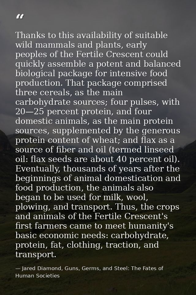 Thanks to this availability of suitable wild mammals and plants, early peoples of the Fertile Crescent could quickly ass — Jared Diamond, Guns, Germs, and Steel: The Fates of Human Societies