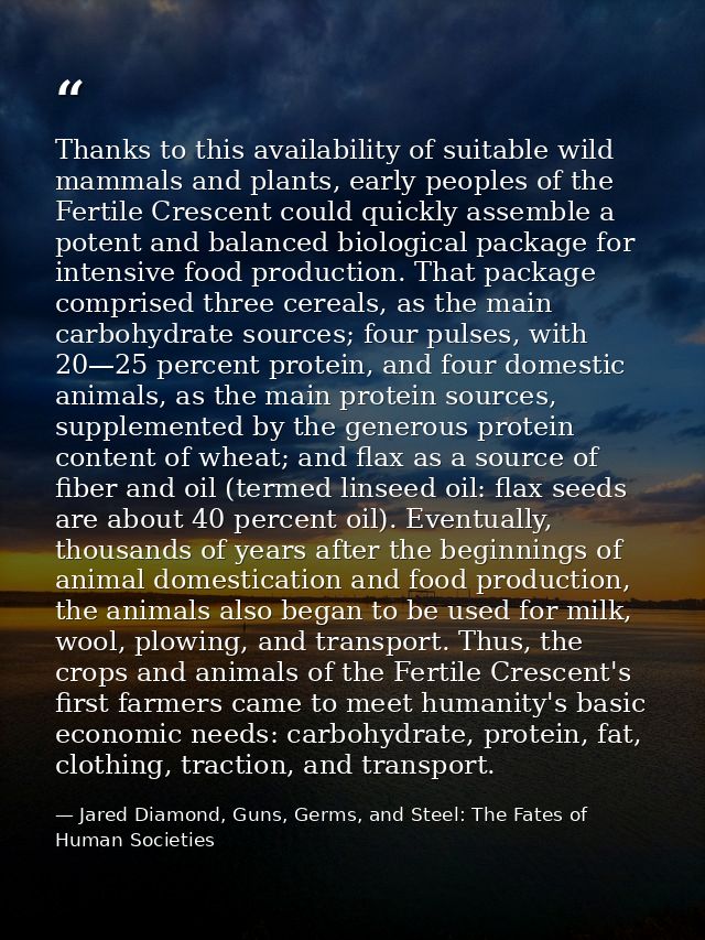 Thanks to this availability of suitable wild mammals and plants, early peoples of the Fertile Crescent could quickly ass — Jared Diamond, Guns, Germs, and Steel: The Fates of Human Societies