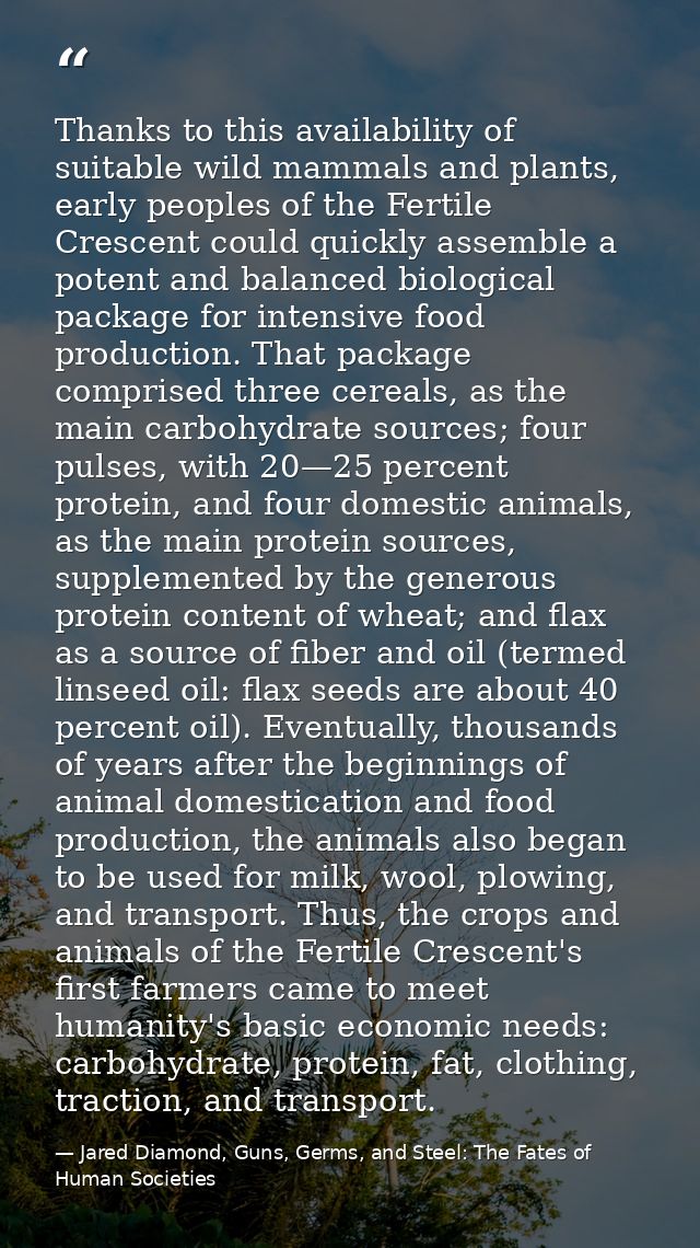 Thanks to this availability of suitable wild mammals and plants, early peoples of the Fertile Crescent could quickly ass — Jared Diamond, Guns, Germs, and Steel: The Fates of Human Societies