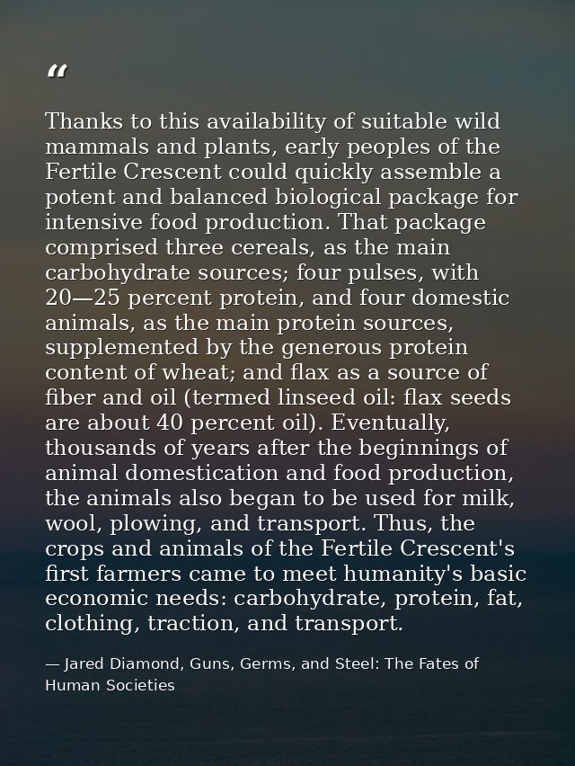 Thanks to this availability of suitable wild mammals and plants, early peoples of the Fertile Crescent could quickly ass — Jared Diamond, Guns, Germs, and Steel: The Fates of Human Societies