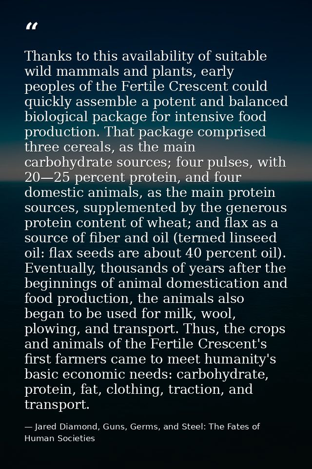 Thanks to this availability of suitable wild mammals and plants, early peoples of the Fertile Crescent could quickly ass — Jared Diamond, Guns, Germs, and Steel: The Fates of Human Societies