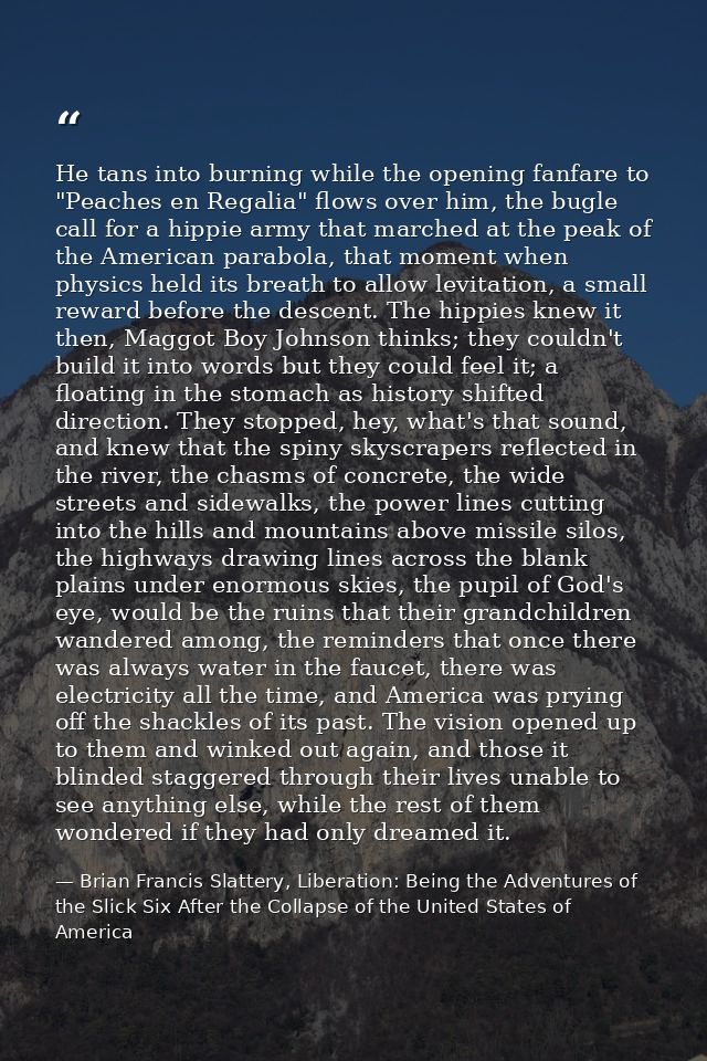 He tans into burning while the opening fanfare to "Peaches en Regalia" flows over him, the bugle call for a hippie army  — Brian Francis Slattery, Liberation: Being the Adventures of the Slick Six After the Collapse of the United States of America