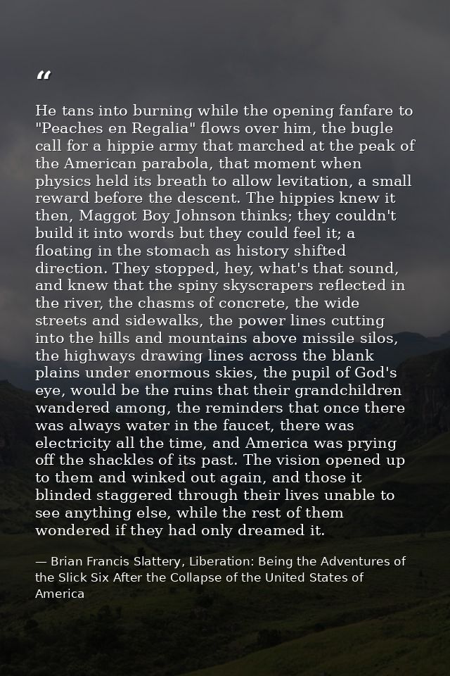 He tans into burning while the opening fanfare to "Peaches en Regalia" flows over him, the bugle call for a hippie army  — Brian Francis Slattery, Liberation: Being the Adventures of the Slick Six After the Collapse of the United States of America