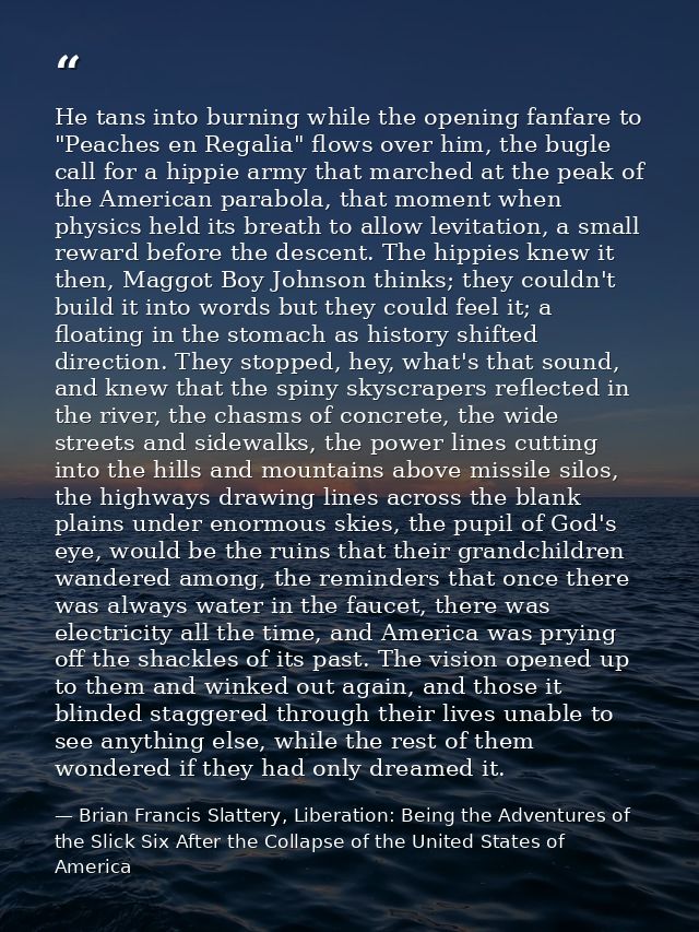 He tans into burning while the opening fanfare to "Peaches en Regalia" flows over him, the bugle call for a hippie army  — Brian Francis Slattery, Liberation: Being the Adventures of the Slick Six After the Collapse of the United States of America