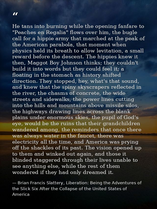 He tans into burning while the opening fanfare to "Peaches en Regalia" flows over him, the bugle call for a hippie army  — Brian Francis Slattery, Liberation: Being the Adventures of the Slick Six After the Collapse of the United States of America