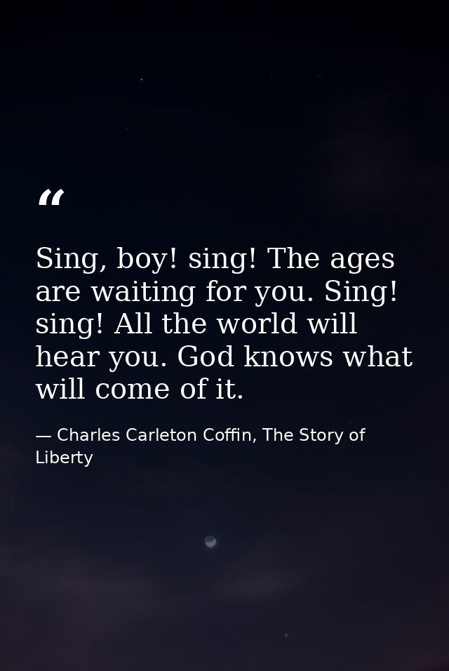 Sing, boy! sing! The ages are waiting for you. Sing! sing! All the world will hear you. God knows what will come of it. — Charles Carleton Coffin, The Story of Liberty