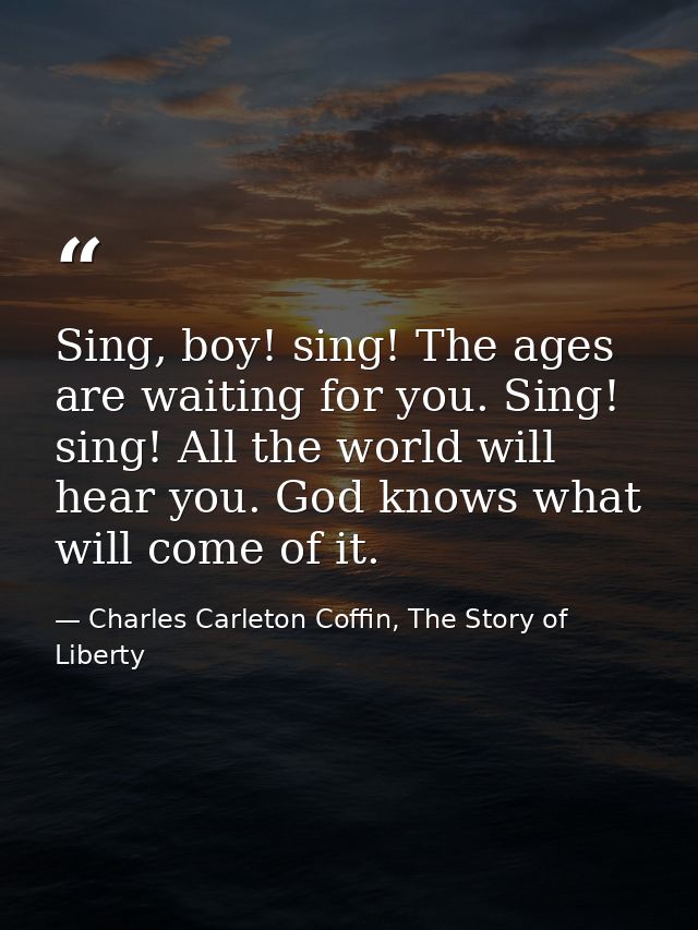 Sing, boy! sing! The ages are waiting for you. Sing! sing! All the world will hear you. God knows what will come of it. — Charles Carleton Coffin, The Story of Liberty