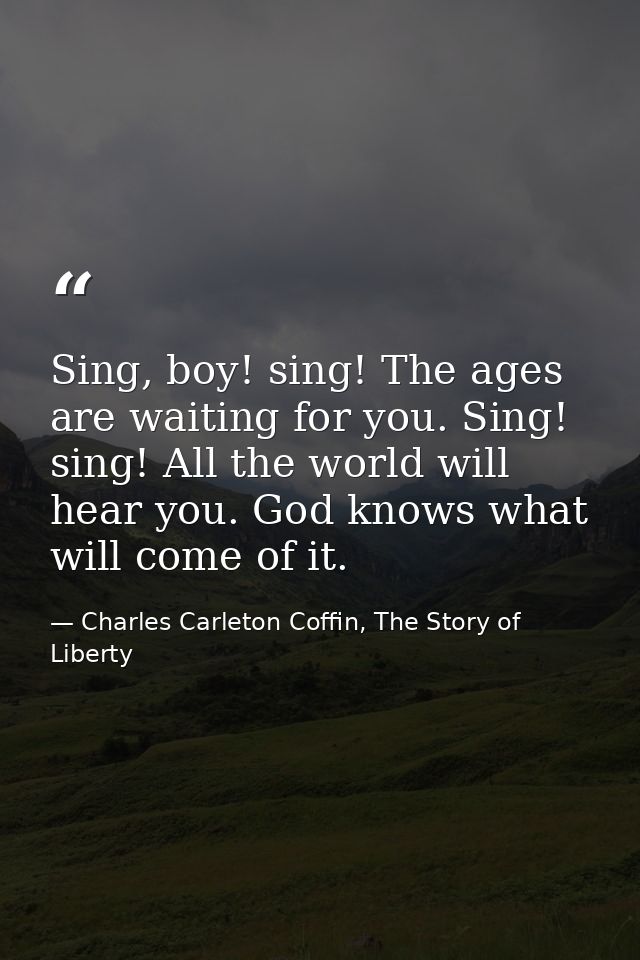 Sing, boy! sing! The ages are waiting for you. Sing! sing! All the world will hear you. God knows what will come of it. — Charles Carleton Coffin, The Story of Liberty