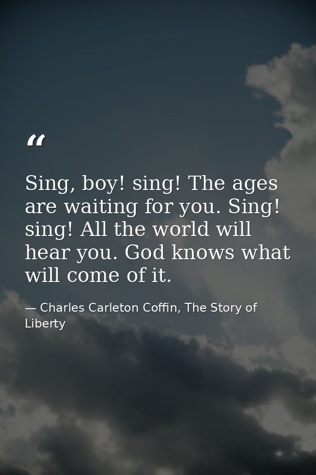 Sing, boy! sing! The ages are waiting for you. Sing! sing! All the world will hear you. God knows what will come of it. — Charles Carleton Coffin, The Story of Liberty