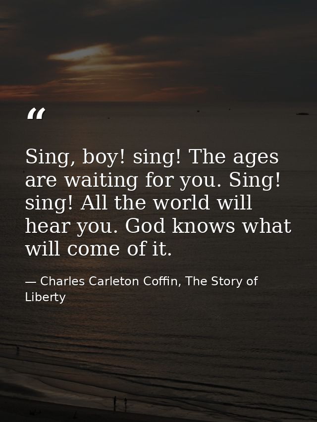 Sing, boy! sing! The ages are waiting for you. Sing! sing! All the world will hear you. God knows what will come of it. — Charles Carleton Coffin, The Story of Liberty