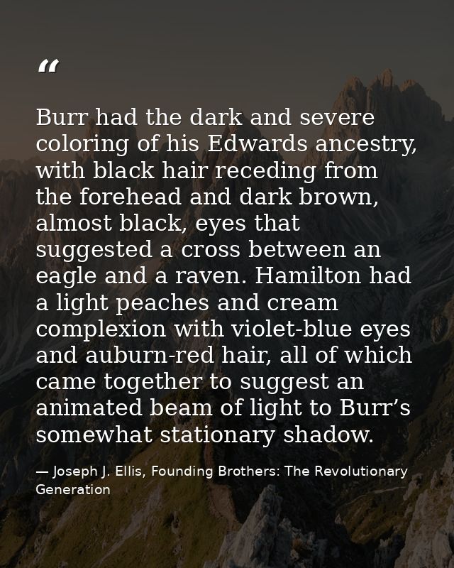 Burr had the dark and severe coloring of his Edwards ancestry, with black hair receding from the forehead and dark brown — Joseph J. Ellis, Founding Brothers: The Revolutionary Generation
