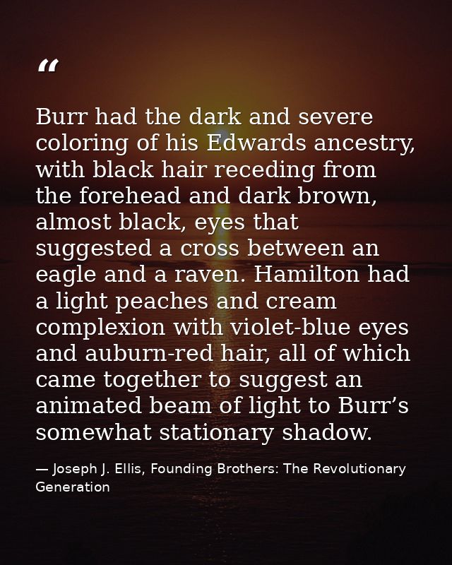 Burr had the dark and severe coloring of his Edwards ancestry, with black hair receding from the forehead and dark brown — Joseph J. Ellis, Founding Brothers: The Revolutionary Generation
