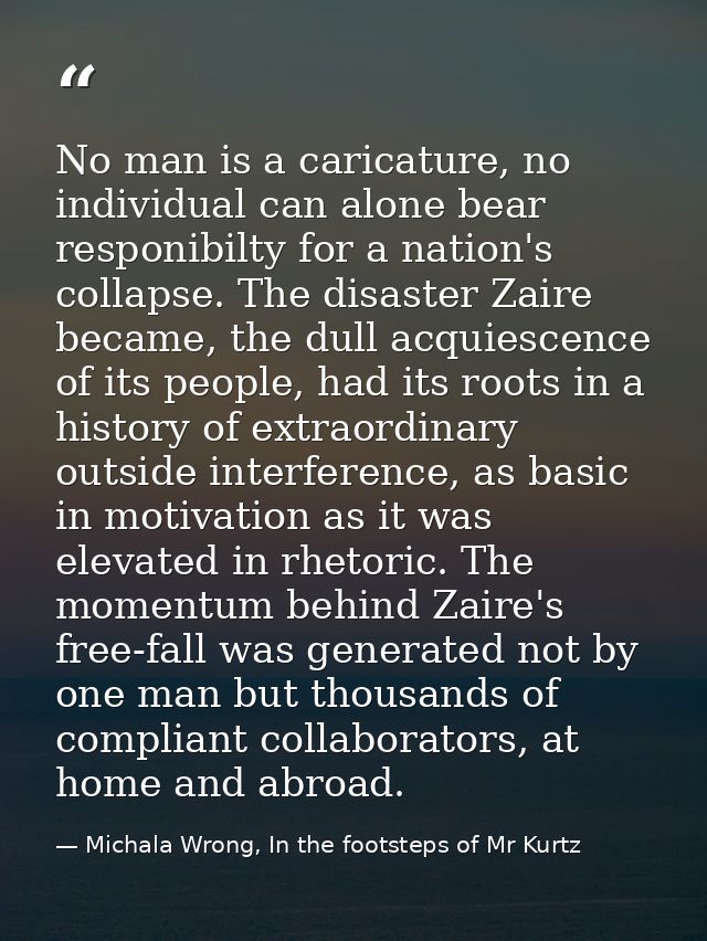 No man is a caricature, no individual can alone bear responibilty for a nation's collapse. The disaster Zaire became, th — Michala Wrong, In the footsteps of Mr Kurtz