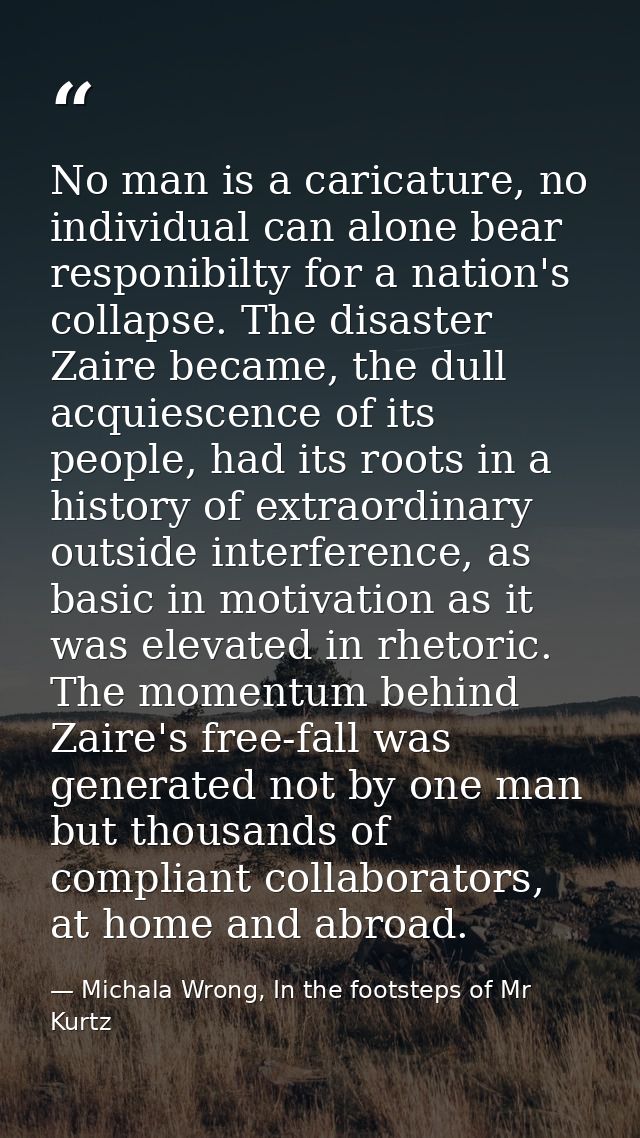 No man is a caricature, no individual can alone bear responibilty for a nation's collapse. The disaster Zaire became, th — Michala Wrong, In the footsteps of Mr Kurtz