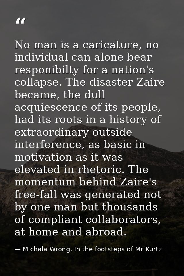 No man is a caricature, no individual can alone bear responibilty for a nation's collapse. The disaster Zaire became, th — Michala Wrong, In the footsteps of Mr Kurtz
