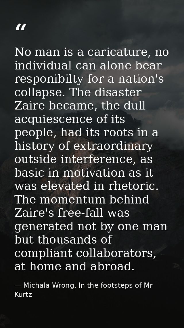 No man is a caricature, no individual can alone bear responibilty for a nation's collapse. The disaster Zaire became, th — Michala Wrong, In the footsteps of Mr Kurtz