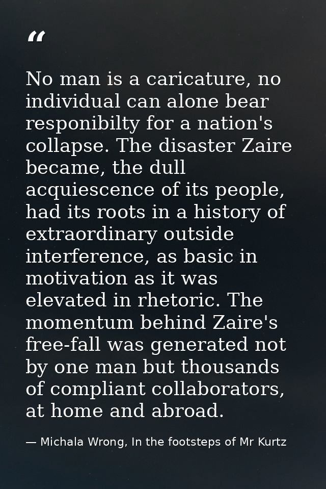 No man is a caricature, no individual can alone bear responibilty for a nation's collapse. The disaster Zaire became, th — Michala Wrong, In the footsteps of Mr Kurtz