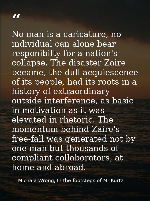 No man is a caricature, no individual can alone bear responibilty for a nation's collapse. The disaster Zaire became, th — Michala Wrong, In the footsteps of Mr Kurtz