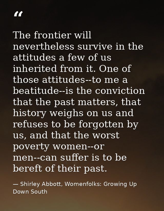 The frontier will nevertheless survive in the attitudes a few of us inherited from it. One of those attitudes--to me a b — Shirley Abbott, Womenfolks: Growing Up Down South