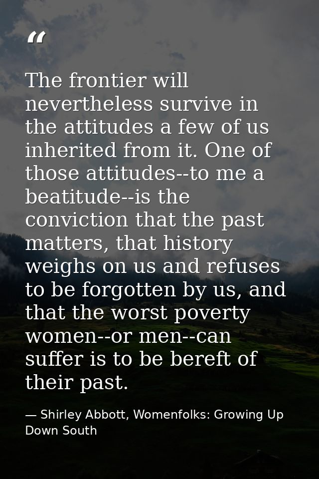 The frontier will nevertheless survive in the attitudes a few of us inherited from it. One of those attitudes--to me a b — Shirley Abbott, Womenfolks: Growing Up Down South