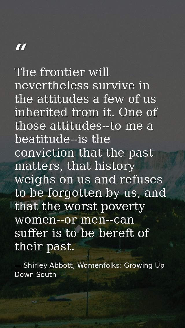 The frontier will nevertheless survive in the attitudes a few of us inherited from it. One of those attitudes--to me a b — Shirley Abbott, Womenfolks: Growing Up Down South