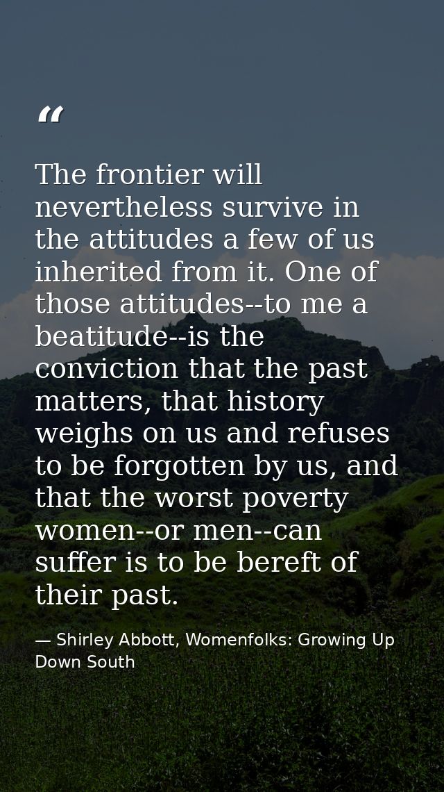 The frontier will nevertheless survive in the attitudes a few of us inherited from it. One of those attitudes--to me a b — Shirley Abbott, Womenfolks: Growing Up Down South