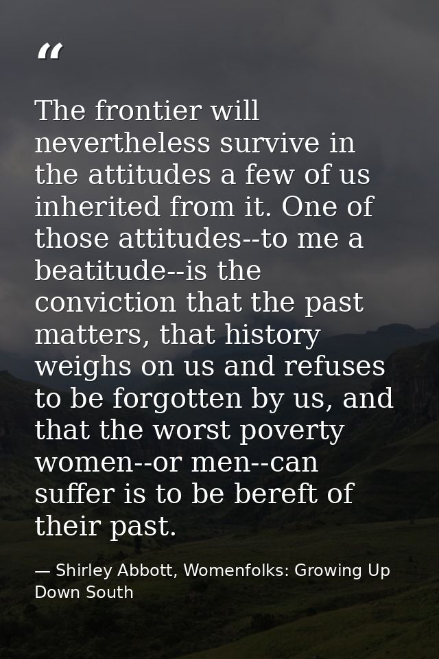 The frontier will nevertheless survive in the attitudes a few of us inherited from it. One of those attitudes--to me a b — Shirley Abbott, Womenfolks: Growing Up Down South