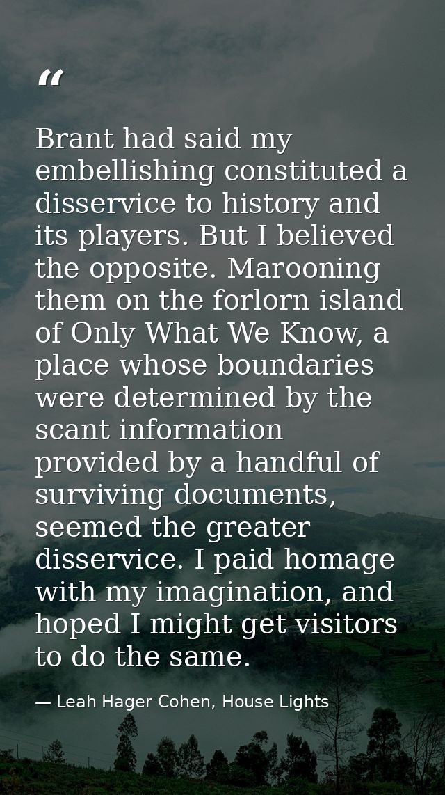 Brant had said my embellishing constituted a disservice to history and its players. But I believed the opposite. Marooni — Leah Hager Cohen, House Lights