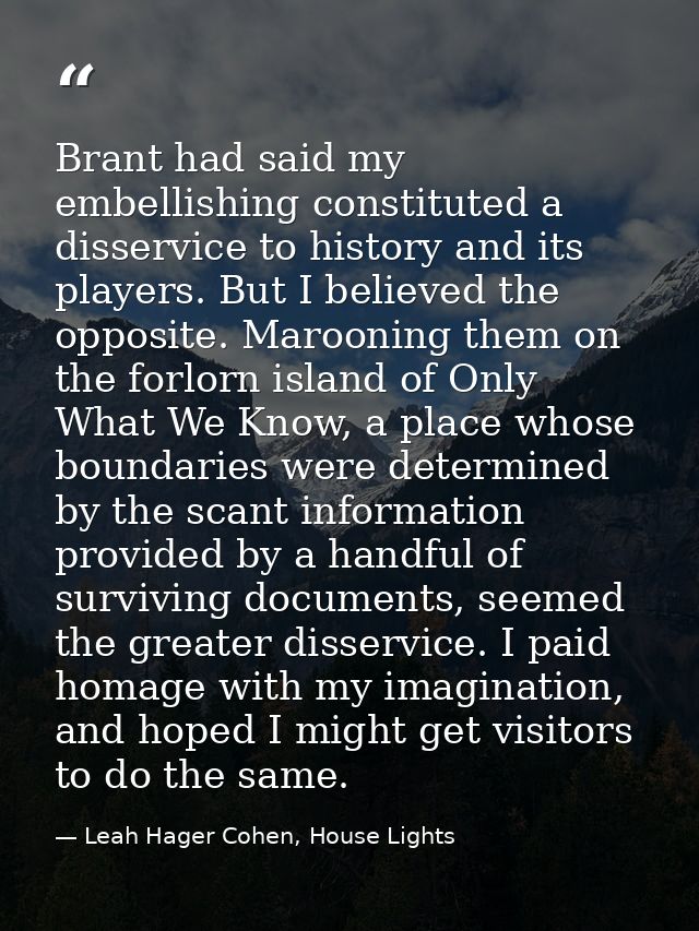 Brant had said my embellishing constituted a disservice to history and its players. But I believed the opposite. Marooni — Leah Hager Cohen, House Lights