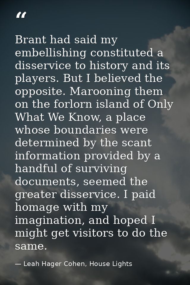 Brant had said my embellishing constituted a disservice to history and its players. But I believed the opposite. Marooni — Leah Hager Cohen, House Lights