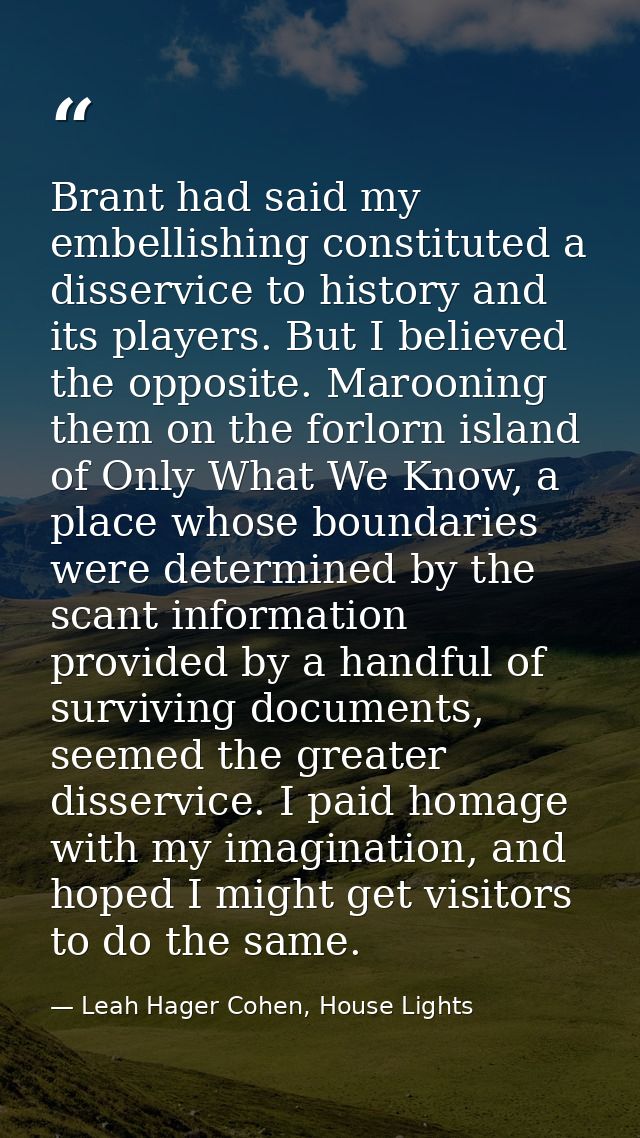 Brant had said my embellishing constituted a disservice to history and its players. But I believed the opposite. Marooni — Leah Hager Cohen, House Lights