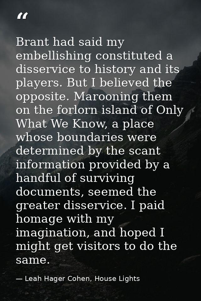 Brant had said my embellishing constituted a disservice to history and its players. But I believed the opposite. Marooni — Leah Hager Cohen, House Lights