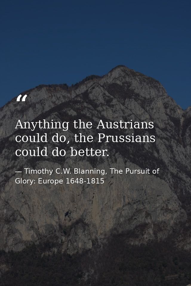 Anything the Austrians could do, the Prussians could do better. — Timothy C.W. Blanning, The Pursuit of Glory: Europe 1648-1815