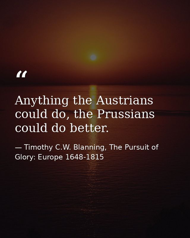 Anything the Austrians could do, the Prussians could do better. — Timothy C.W. Blanning, The Pursuit of Glory: Europe 1648-1815
