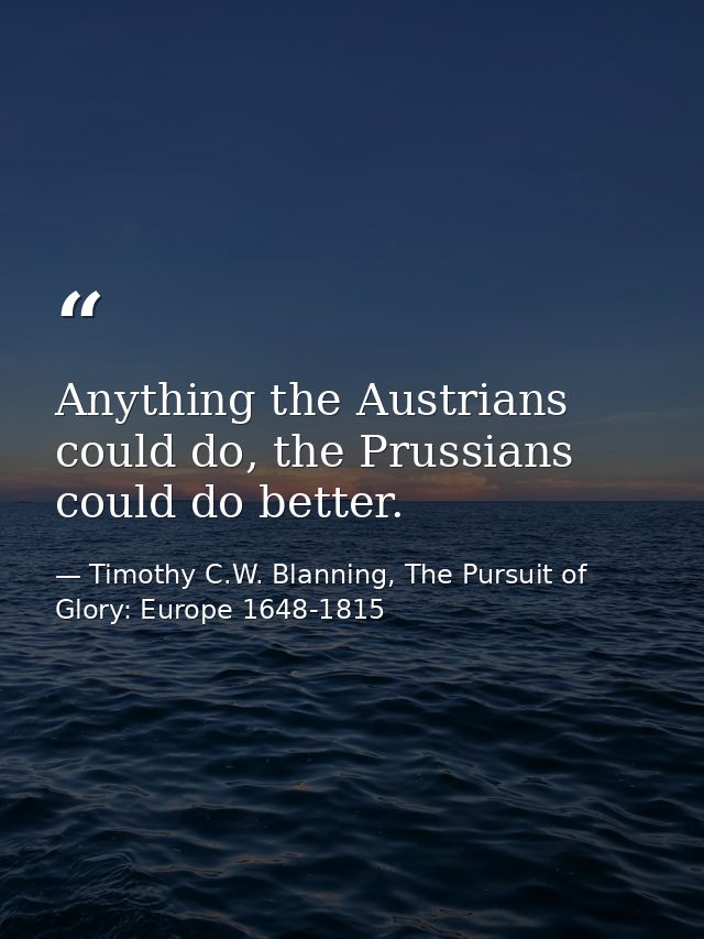 Anything the Austrians could do, the Prussians could do better. — Timothy C.W. Blanning, The Pursuit of Glory: Europe 1648-1815